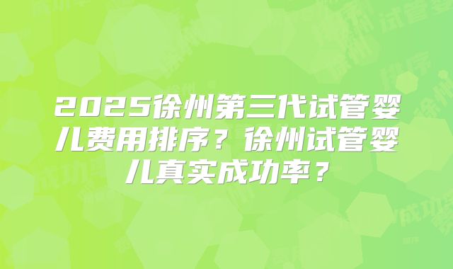 2025徐州第三代试管婴儿费用排序？徐州试管婴儿真实成功率？