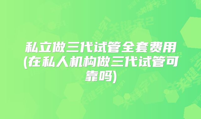 私立做三代试管全套费用(在私人机构做三代试管可靠吗)
