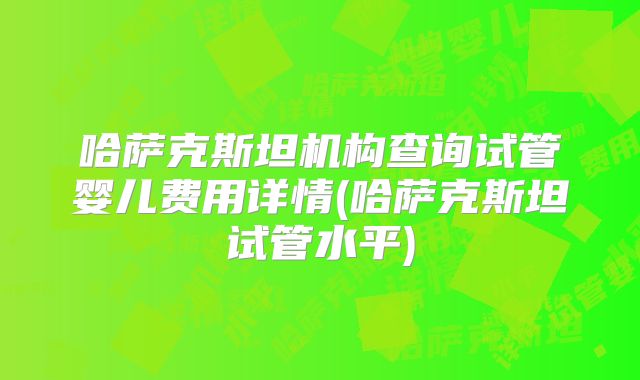 哈萨克斯坦机构查询试管婴儿费用详情(哈萨克斯坦试管水平)
