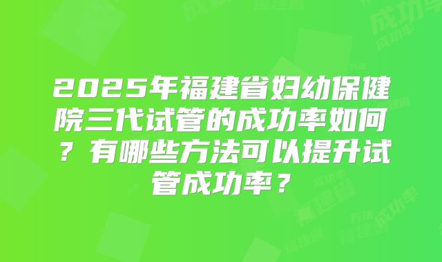 2025年福建省妇幼保健院三代试管的成功率如何？有哪些方法可以提升试管成功率？