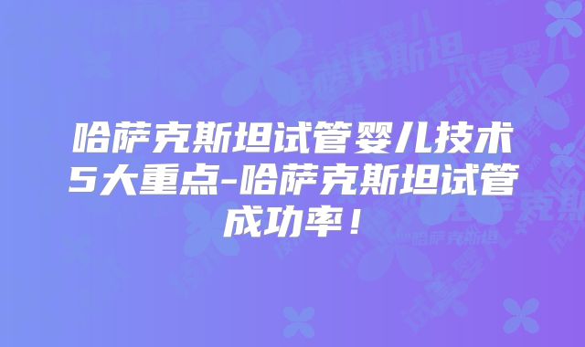 哈萨克斯坦试管婴儿技术5大重点-哈萨克斯坦试管成功率!