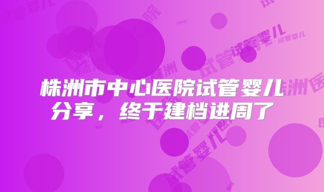 株洲市中心医院试管婴儿分享，终于建档进周了