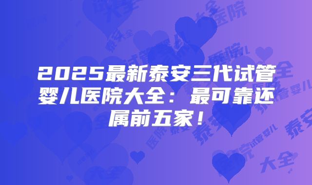 2025最新泰安三代试管婴儿医院大全：最可靠还属前五家！