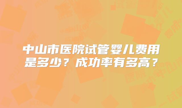 中山市医院试管婴儿费用是多少？成功率有多高？