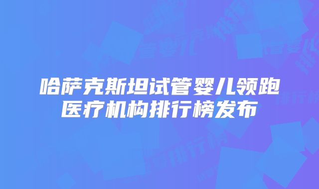 哈萨克斯坦试管婴儿领跑医疗机构排行榜发布