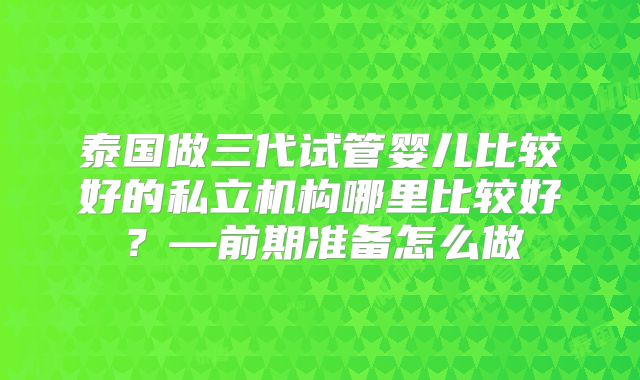 泰国做三代试管婴儿比较好的私立机构哪里比较好？—前期准备怎么做