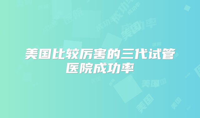 这三个方面反映了美国试管婴儿成功率高的关键,看完不迷茫!