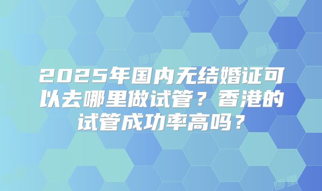2025年国内无结婚证可以去哪里做试管？香港的试管成功率高吗？
