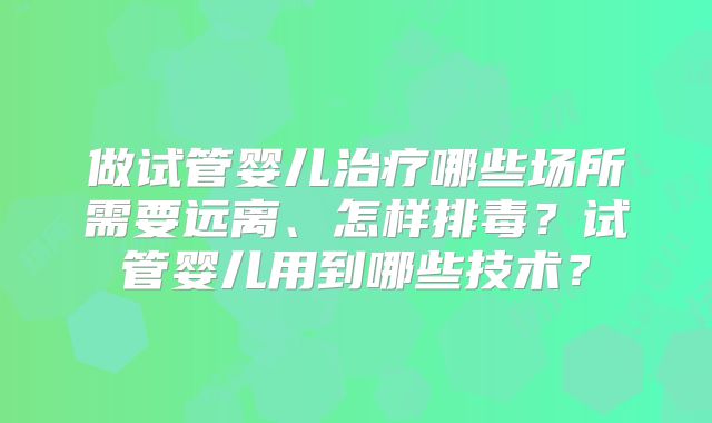做试管婴儿治疗哪些场所需要远离、怎样排毒?试管婴儿用到哪些技术?