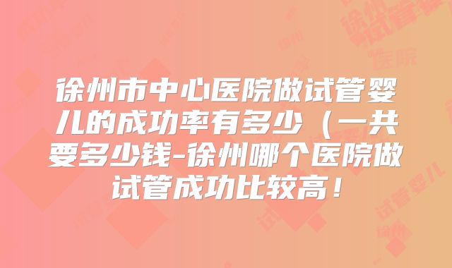 徐州市中心医院做试管婴儿的成功率有多少（一共要多少钱-徐州哪个医院做试管成功比较高！