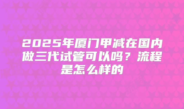 2025年厦门甲减在国内做三代试管可以吗?流程是怎么样的