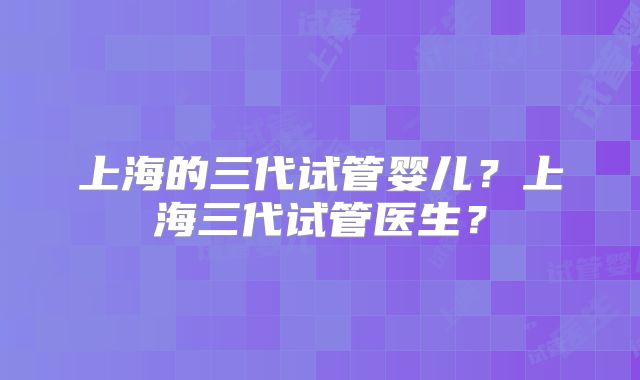 上海的三代试管婴儿?上海三代试管医生?