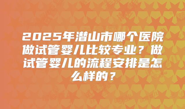 2025年潜山市哪个医院做试管婴儿比较专业？做试管婴儿的流程安排是怎么样的？