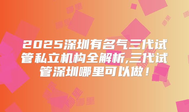 2025深圳有名气三代试管私立机构全解析,三代试管深圳哪里可以做！