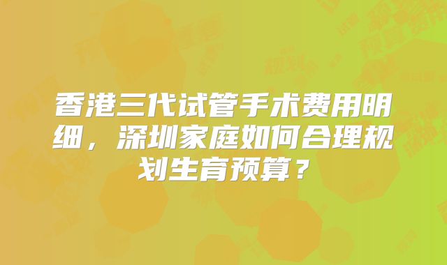 香港三代试管手术费用明细，深圳家庭如何合理规划生育预算？