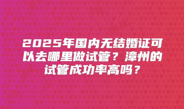 2025年国内无结婚证可以去哪里做试管？漳州的试管成功率高吗？
