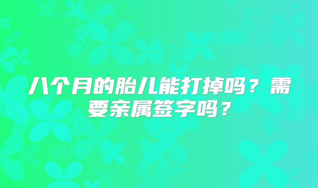 八个月的胎儿能打掉吗？需要亲属签字吗？