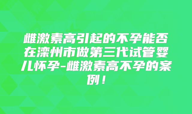 雌激素高引起的不孕能否在滦州市做第三代试管婴儿怀孕-雌激素高不孕的案例！