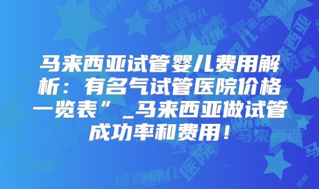 马来西亚试管婴儿费用解析：有名气试管医院价格一览表”_马来西亚做试管成功率和费用！