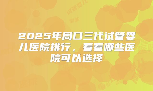 2025年周口三代试管婴儿医院排行，看看哪些医院可以选择