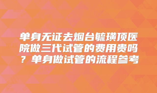 单身无证去烟台毓璜顶医院做三代试管的费用贵吗？单身做试管的流程参考