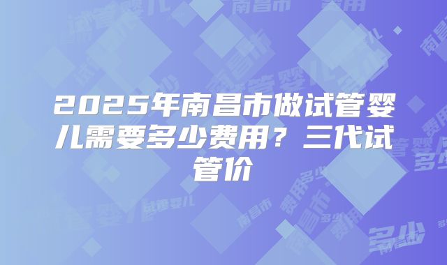 2025年南昌市做试管婴儿需要多少费用？三代试管价