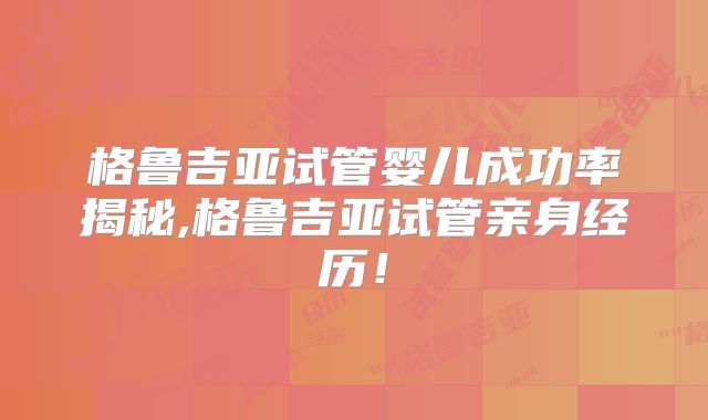 格鲁吉亚试管婴儿成功率揭秘,格鲁吉亚试管亲身经历！