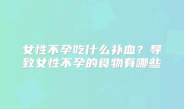 女性不孕吃什么补血？导致女性不孕的食物有哪些