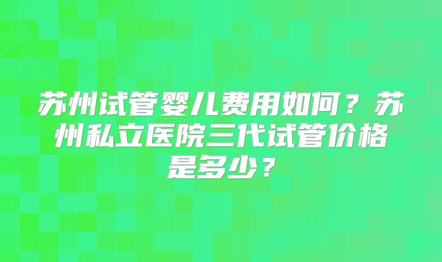 苏州试管婴儿费用如何？苏州私立医院三代试管价格是多少？