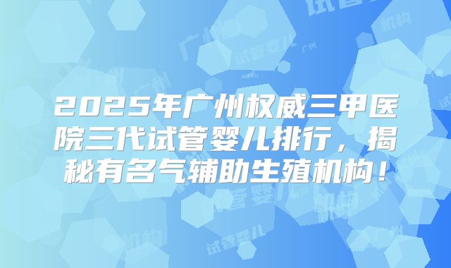 2025年广州权威三甲医院三代试管婴儿排行，揭秘有名气辅助生殖机构！