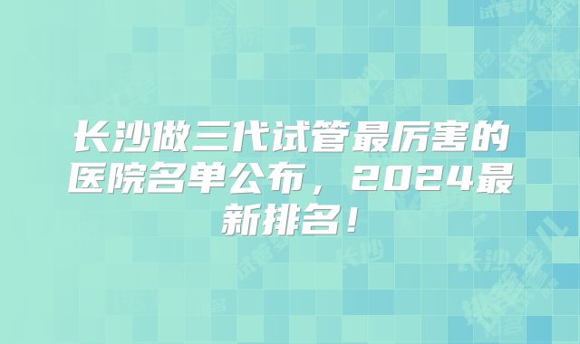 长沙做三代试管最厉害的医院名单公布，2024最新排名！