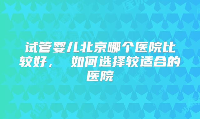 试管婴儿北京哪个医院比较好， 如何选择较适合的医院