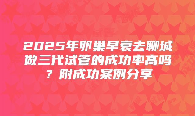 2025年卵巢早衰去聊城做三代试管的成功率高吗？附成功案例分享