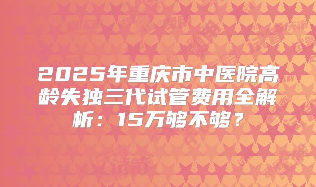 2025年重庆市中医院高龄失独三代试管费用全解析：15万够不够？