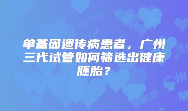 单基因遗传病患者，广州三代试管如何筛选出健康胚胎？