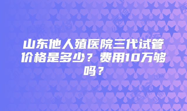 山东他人殖医院三代试管价格是多少？费用10万够吗？