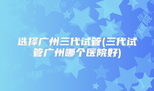 选择广州三代试管(三代试管广州哪个医院好)