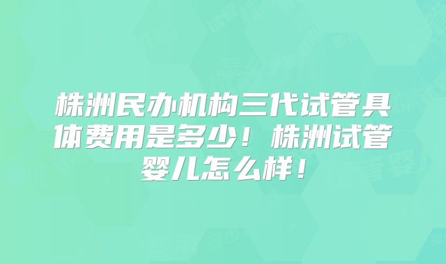 株洲民办机构三代试管具体费用是多少！株洲试管婴儿怎么样！