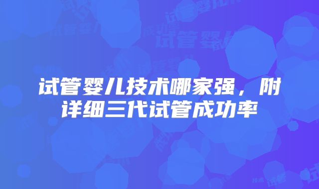 试管婴儿技术哪家强，附详细三代试管成功率