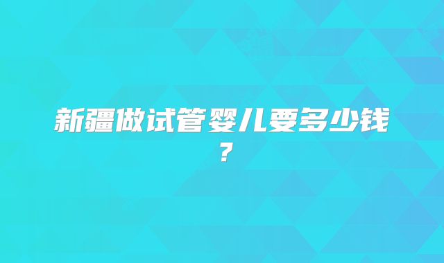 新疆做试管婴儿要多少钱？