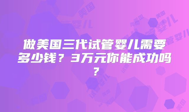 做美国三代试管婴儿需要多少钱?3万元你能成功吗?
