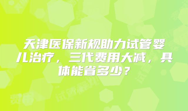 天津医保新规助力试管婴儿治疗，三代费用大减，具体能省多少？