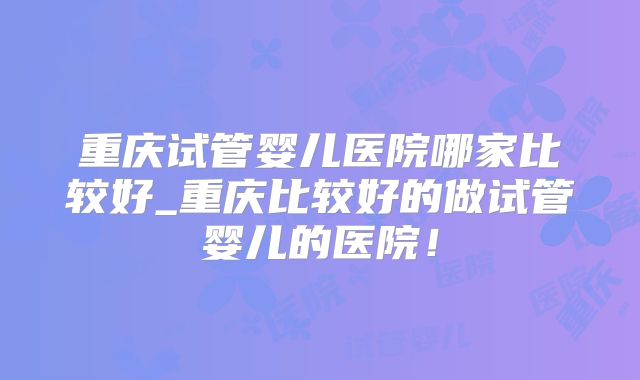 重庆试管婴儿医院哪家比较好_重庆比较好的做试管婴儿的医院！