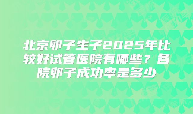 北京卵子生子2025年比较好试管医院有哪些？各院卵子成功率是多少