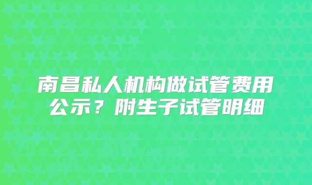 南昌私人机构做试管费用公示？附生子试管明细