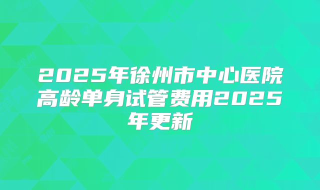 2025年徐州市中心医院高龄单身试管费用2025年更新