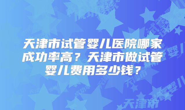 天津市试管婴儿医院哪家成功率高？天津市做试管婴儿费用多少钱？