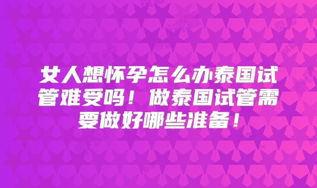 女人想怀孕怎么办泰国试管难受吗!做泰国试管需要做好哪些准备!