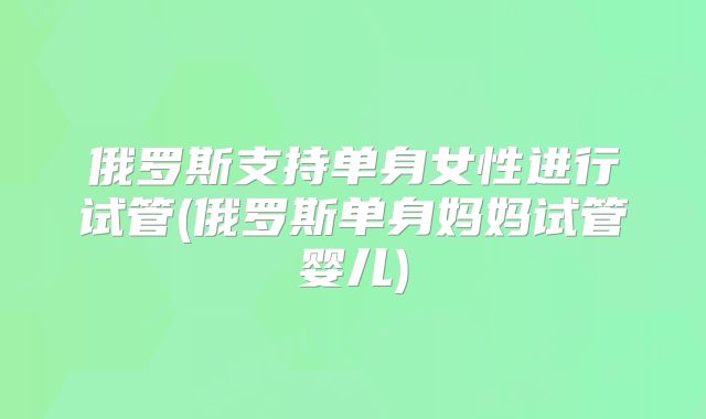 俄罗斯支持单身女性进行试管(俄罗斯单身妈妈试管婴儿)