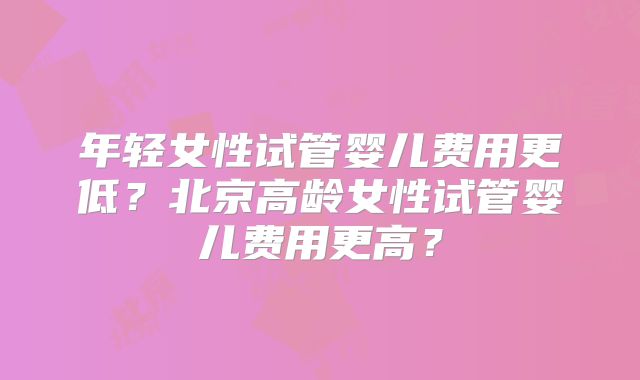 年轻女性试管婴儿费用更低？北京高龄女性试管婴儿费用更高？